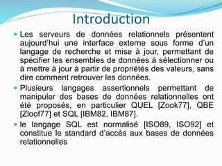 Introduction
 Les serveurs de données relationnels présentent
aujourd’hui une interface externe sous forme d’un
langage de recherche et mise à jour, permettant de
spécifier les ensembles de données à sélectionner ou
à mettre à jour à partir de propriétés des valeurs, sans
dire comment retrouver les données.
 Plusieurs langages assertionnels permettant de
manipuler des bases de données relationnelles ont
été proposés, en particulier QUEL [Zook77], QBE
[Zloof77] et SQL [IBM82, IBM87].
 le langage SQL est normalisé [ISO89, ISO92] et
constitue le standard d’accès aux bases de données
relationnelles
 