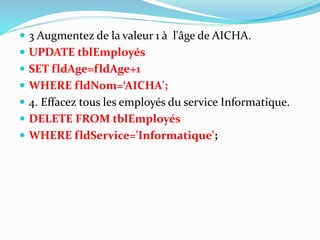  3 Augmentez de la valeur 1 à l'âge de AICHA.
 UPDATE tblEmployés
 SET fldAge=fldAge+1
 WHERE fldNom=‘AICHA';
 4. Effacez tous les employés du service Informatique.
 DELETE FROM tblEmployés
 WHERE fldService='Informatique';
 
