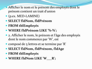  Afficher le nom et le prénom des employés dont le
prénom contient un trait d'union
 (p.ex. MED-LAMINE)
 SELECT fldNom, fldPrénom
 FROM tblEmployés
 WHERE fldPrénom LIKE '%-%';
 2. Afficher le nom, le prénom et l'âge des employés
dont le nom commence par 'W', est
 composé de 5 lettres et se termine par 'R'
 SELECT fldNom, fldPrénom, fldAge
 FROM tblEmployés
 WHERE fldNom LIKE 'W___R';
 