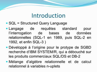 Introduction
 SQL = Structured Query Language
 Langage de requêtes standard pour
l’interrogation de bases de données
relationnelles (SQL-1 en 1989, puis SQL-2 en
1992, et enfin SQL-3 )
 Développé à l’origine pour le protype de SGBD
recherche d’IBM SYSTEM/R, qui a débouché sur
les produits commerciaux SQL/DS et DB-2
 Mélange d’algèbre relationnelle et de calcul
relationnel à variables n-uplets
 