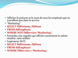  Afficher le prénom et le nom de tous les employés qui ne
travaillent pas dans le service
 "Marketing"
 SELECT fldPrénom, fldNom
 FROM tblEmployés
 WHERE NOT fldService='Marketing';
 Formulez une requête qui affiche exactement le même
résultat, sans utiliser
 l'opérateur NOT.
 SELECT fldPrénom, fldNom
 FROM tblEmployés
 WHERE fldService<>'Marketing';
 