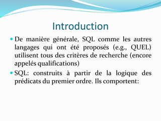 Introduction
 De manière générale, SQL comme les autres
langages qui ont été proposés (e.g., QUEL)
utilisent tous des critères de recherche (encore
appelés qualifications)
 SQL: construits à partir de la logique des
prédicats du premier ordre. Ils comportent:
 