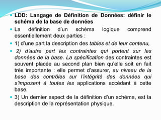  LDD: Langage de Définition de Données: définir le
schéma de la base de données
 La définition d’un schéma logique comprend
essentiellement deux parties :
 1) d’une part la description des tables et de leur contenu,
 2) d’autre part les contraintes qui portent sur les
données de la base. La spécification des contraintes est
souvent placée au second plan bien qu’elle soit en fait
très importante : elle permet d’assurer, au niveau de la
base des contrôles sur l’intégrité des données qui
s’imposent à toutes les applications accédant à cette
base.
 3) Un dernier aspect de la définition d’un schéma, est la
description de la représentation physique.
 