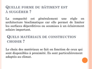 QUELLE FORME DU BÂTIMENT EST
À SUGGÉRER ?
La compacité est généralement une règle en
architecture bioclimatique car elle permet de limiter
les surfaces déperditives ou soumises à un éclairement
solaire important.
QUELS MATÉRIAUX DE CONSTRUCTION
CHOISIR ?
Le choix des matériaux se fait en fonction de ceux qui
sont disponibles à proximité. Ils sont particulièrement
adaptés au climat.
 