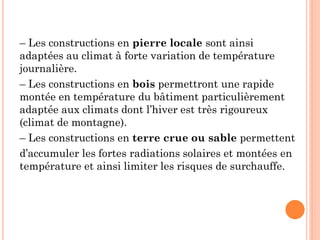 – Les constructions en pierre locale sont ainsi
adaptées au climat à forte variation de température
journalière.
– Les constructions en bois permettront une rapide
montée en température du bâtiment particulièrement
adaptée aux climats dont l’hiver est très rigoureux
(climat de montagne).
– Les constructions en terre crue ou sable permettent
d’accumuler les fortes radiations solaires et montées en
température et ainsi limiter les risques de surchauffe.
 
