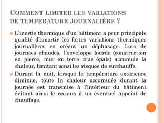 COMMENT LIMITER LES VARIATIONS
DE TEMPÉRATURE JOURNALIÈRE ?
 L’inertie thermique d’un bâtiment a pour principale
qualité d’amortir les fortes variations thermiques
journalières en créant un déphasage. Lors de
journées chaudes, l’enveloppe lourde (construction
en pierre, mur en terre crue épais) accumule la
chaleur, limitant ainsi les risques de surchauffe.
 Durant la nuit, lorsque la température extérieure
diminue, toute la chaleur accumulée durant la
journée est transmise à l’intérieur du bâtiment
évitant ainsi le recours à un éventuel appoint de
chauffage.
 