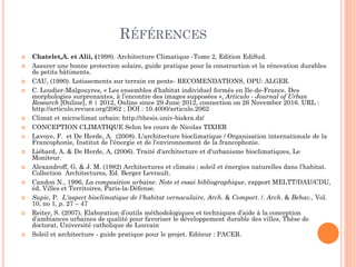 RÉFÉRENCES
 Chatelet,A. et Alii, (1998). Architecture Climatique -Tome 2, Edition EdiSud.
 Assurer une bonne protection solaire, guide pratique pour la construction et la rénovation durables
de petits bâtiments.
 CAU, (1990). Lotissements sur terrain en pente- RECOMENDATIONS, OPU: ALGER.
 C. Loudier-Malgouyres, « Les ensembles d’habitat individuel fermés en Ile-de-France. Des
morphologies surprenantes, à l’encontre des images supposées », Articulo - Journal of Urban
Research [Online], 8 | 2012, Online since 29 June 2012, connection on 26 November 2016. URL :
http://articulo.revues.org/2062 ; DOI : 10.4000/articulo.2062
 Climat et microclimat urbain: http://thesis.univ-biskra.dz/
 CONCEPTION CLIMATIQUE Selon les cours de Nicolas TIXIER
 Lavoye, F. et De Herde, A. (2008). L'architecture bioclimatique / Organisation internationale de la
Francophonie, Institut de l'énergie et de l'environnement de la francophonie.
 Liébard, A. & De Herde, A, (2006). Traité d'architecture et d'urbanisme bioclimatiques, Le
Moniteur.
 Alexandroff, G. & J. M. (1982) Architectures et climats ; soleil et énergies naturelles dans l’habitat.
Collection Architectures, Ed. Berger Levrault.
 Candon N., 1996, La composition urbaine. Note et essai bibliographique, rapport MELTT/DAU/CDU,
éd. Villes et Territoires, Paris-la-Défense.
 Supic, P. L'aspect bioclimatique de l'habitat vernaculaire, Arch. & Comport. /. Arch. & Behav., Vol.
10, no 1, p. 27 – 47
 Reiter, S. (2007), Elaboration d’outils méthodologiques et techniques d’aide à la conception
d’ambiances urbaines de qualité pour favoriser le développement durable des villes, Thèse de
doctorat, Université catholique de Louvain
 Soleil et architecture - guide pratique pour le projet. Editeur : PACER.
 