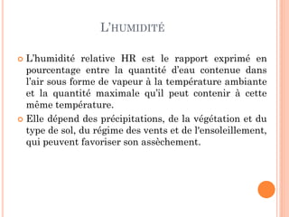 L’HUMIDITÉ
 L’humidité relative HR est le rapport exprimé en
pourcentage entre la quantité d’eau contenue dans
l’air sous forme de vapeur à la température ambiante
et la quantité maximale qu’il peut contenir à cette
même température.
 Elle dépend des précipitations, de la végétation et du
type de sol, du régime des vents et de l'ensoleillement,
qui peuvent favoriser son assèchement.
 