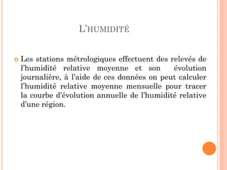 L’HUMIDITÉ
 Les stations métrologiques effectuent des relevés de
l’humidité relative moyenne et son évolution
journalière, à l’aide de ces données on peut calculer
l’humidité relative moyenne mensuelle pour tracer
la courbe d’évolution annuelle de l’humidité relative
d’une région.
 