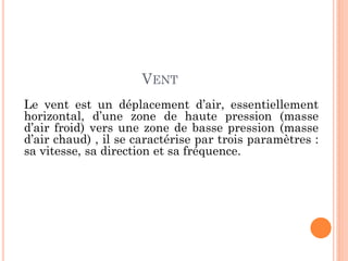 VENT
Le vent est un déplacement d’air, essentiellement
horizontal, d’une zone de haute pression (masse
d’air froid) vers une zone de basse pression (masse
d’air chaud) , il se caractérise par trois paramètres :
sa vitesse, sa direction et sa fréquence.
 