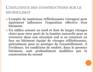 L’INFLUENCE DES CONSTRUCTIONS SUR LE
MICROCLIMAT
 L'emploi de matériaux réfléchissants (vitrages) peut
également influencer l'exposition effective d'un
bâtiment.
 Un édifice orienté au nord et doté de larges vitrages
clairs pour tirer parti de la lumière naturelle peut se
retrouver dans une situation sud si on construit en
face un bâtiment équipé de vitrages réfléchissants,
précisément pour se protéger de l'ensoleillement. A
l'évidence, les conditions de confort, dans le premier
bâtiment, sont profondément modifiées par la
construction du second
 