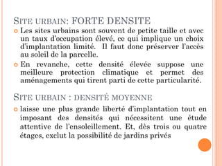 SITE URBAIN: FORTE DENSITE
 Les sites urbains sont souvent de petite taille et avec
un taux d’occupation élevé, ce qui implique un choix
d’implantation limité. Il faut donc préserver l’accès
au soleil de la parcelle.
 En revanche, cette densité élevée suppose une
meilleure protection climatique et permet des
aménagements qui tirent parti de cette particularité.
SITE URBAIN : DENSITÉ MOYENNE
 laisse une plus grande liberté d’implantation tout en
imposant des densités qui nécessitent une étude
attentive de l’ensoleillement. Et, dès trois ou quatre
étages, exclut la possibilité de jardins privés
 