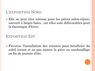 L’EXPOSITION NORD
 Elle ne peut être retenue pour les pièces salon-séjour,
souvent à larges baies , car elles sont défavorables pour
la thermique d’hiver.
EXPOSITION EST
 Favorise l’installation des cuisines pour bénéficier du
soleil levant et ne pas mettre la pièce en surchauffage
en fin de journée d’été.
 