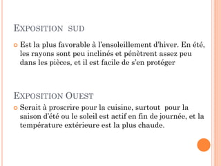EXPOSITION SUD
 Est la plus favorable à l’ensoleillement d’hiver. En été,
les rayons sont peu inclinés et pénètrent assez peu
dans les pièces, et il est facile de s’en protéger
EXPOSITION OUEST
 Serait à proscrire pour la cuisine, surtout pour la
saison d’été ou le soleil est actif en fin de journée, et la
température extérieure est la plus chaude.
 