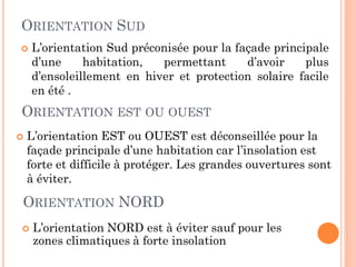 ORIENTATION SUD
 L’orientation Sud préconisée pour la façade principale
d’une habitation, permettant d’avoir plus
d’ensoleillement en hiver et protection solaire facile
en été .
ORIENTATION EST OU OUEST
 L’orientation EST ou OUEST est déconseillée pour la
façade principale d’une habitation car l’insolation est
forte et difficile à protéger. Les grandes ouvertures sont
à éviter.
ORIENTATION NORD
 L’orientation NORD est à éviter sauf pour les
zones climatiques à forte insolation
 
