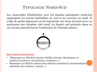 TYPOLOGIE NORD-SUD
Les immeubles d’habitation avec les façades principales nord-sud
regroupent les locaux habitables au sud et les services au nord. Il
s’agit de petits logements ou de logements sur deux niveaux avec au
maximum une chambre côté nord. La façade sud présente dans ce
cas un bon potentiel pour l’utilisation de l’énergie solaire.
RECOMMANDATIONS:
• Regrouper au Nord les locaux à faibles besoins thermiques et
lumineux (entrées, circulations, sanitaires...)
• Regrouper au Sud les pièces plus utilisées pendant la journée(séjour,
chambres des enfants, cuisine...)
 