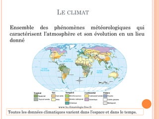 LE CLIMAT
Ensemble des phénomènes météorologiques qui
caractérisent l’atmosphère et son évolution en un lieu
donné
Toutes les données climatiques varient dans l’espace et dans le temps.
www.la.climatologie.free.fr
 