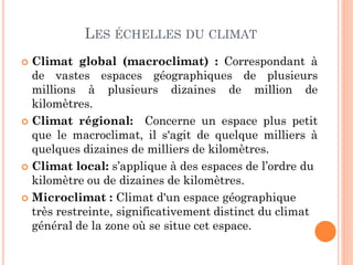 LES ÉCHELLES DU CLIMAT
 Climat global (macroclimat) : Correspondant à
de vastes espaces géographiques de plusieurs
millions à plusieurs dizaines de million de
kilomètres.
 Climat régional: Concerne un espace plus petit
que le macroclimat, il s'agit de quelque milliers à
quelques dizaines de milliers de kilomètres.
 Climat local: s’applique à des espaces de l’ordre du
kilomètre ou de dizaines de kilomètres.
 Microclimat : Climat d'un espace géographique
très restreinte, significativement distinct du climat
général de la zone où se situe cet espace.
 