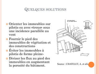 QUELQUES SOLUTIONS
 Orienter les immeubles sur
pilotis ou avec «trous» sous
une incidence parallèle au
vent
 Fournir le pied des
immeubles de végétation et
des constructions
 Éviter les immeubles à
pilotis de forme pleine-
 Diviser les flux au pied des
immeubles en augmentant
la porosité du bâtiment.
Source : CHATELET, A. et alii,
 