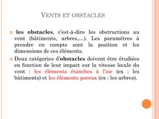 VENTS ET OBSTACLES
 ·les obstacles, c’est-à-dire les obstructions au
vent (bâtiments, arbres,…). Les paramètres à
prendre en compte sont la position et les
dimensions de ces éléments.
 Deux catégories d’obstacles doivent être étudiées
en fonction de leur impact sur la vitesse locale du
vent : les éléments étanches à l’air (ex : les
bâtiments) et les éléments poreux (ex : les arbres).
 