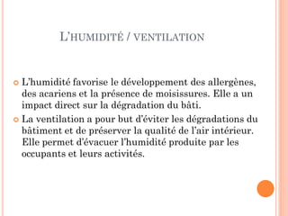  L’humidité favorise le développement des allergènes,
des acariens et la présence de moisissures. Elle a un
impact direct sur la dégradation du bâti.
 La ventilation a pour but d’éviter les dégradations du
bâtiment et de préserver la qualité de l’air intérieur.
Elle permet d’évacuer l’humidité produite par les
occupants et leurs activités.
L’HUMIDITÉ / VENTILATION
 