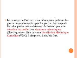  Le passage de l'air entre les pièces principales et les
pièces de service se fait par les portes. Le tirage de
l'air des pièces de services est réalisé soit par une
aération naturelle, des aérateurs mécaniques
(électriques) ou bien par une Ventilation Mécanique
Contrôlée (VMC) à simple ou à double flux.
 