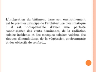 L’intégration du bâtiment dans son environnement
est le premier principe de l’architecture bioclimatique
: il est indispensable d’avoir une parfaite
connaissance des vents dominants, de la radiation
solaire incidente et des masques solaires voisins, des
risques d’inondations, de la végétation environnante
et des objectifs de confort…
 