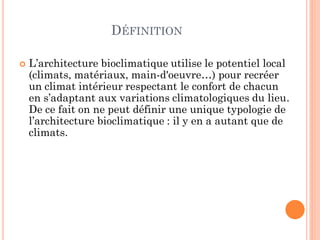 DÉFINITION
 L’architecture bioclimatique utilise le potentiel local
(climats, matériaux, main-d'oeuvre…) pour recréer
un climat intérieur respectant le confort de chacun
en s’adaptant aux variations climatologiques du lieu.
De ce fait on ne peut définir une unique typologie de
l’architecture bioclimatique : il y en a autant que de
climats.
 