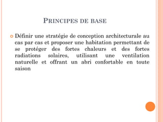 PRINCIPES DE BASE
 Définir une stratégie de conception architecturale au
cas par cas et proposer une habitation permettant de
se protéger des fortes chaleurs et des fortes
radiations solaires, utilisant une ventilation
naturelle et offrant un abri confortable en toute
saison
 