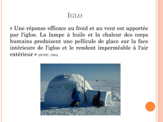 IGLO
« Une réponse efficace au froid et au vent est apportée
par l'igloo. La lampe à huile et la chaleur des corps
humains produisent une pellicule de glace sur la face
intérieure de l'igloo et le rendent imperméable à l'air
extérieur » (SUPIC, 1994)
 