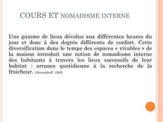 COURS ET NOMADISME INTERNE
Une gamme de lieux dévolus aux différentes heures du
jour et donc à des degrés différents de confort. Cette
diversification dans le temps des espaces « vivables » de
la maison introduit une notion de nomadisme interne
des habitants à travers les lieux successifs de leur
habitat : errance quotidienne à la recherche de la
fraicheur. (Alexandroff, 1982)
 