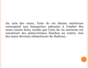 Au sein des cours, l’aire de vie diurne extérieure
correspond aux banquettes adossées à l’ombre des
murs encore frais, tandis que l’aire de vie nocturne est
constituée des plates-formes fraiches au centre, loin
des murs devenus réémetteurs de chaleurs.
 