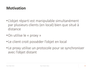 Motivation
•L’objet réparti est manipulable simultanément
par plusieurs clients (en local) bien que situé à
distance
•On utilise le « proxy »
•Le client croit posséder l’objet en local
•Le proxy utilise un protocole pour se synchroniser
avec l’objet distant
Your Date Here Your Footer Here 10
 