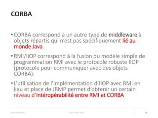 CORBA
Your Date Here Your Footer Here 28
•CORBA correspond à un autre type de middleware à
objets répartis qui n’est pas spécifiquement lié au
monde Java.
•RMI/IIOP correspond à la fusion du modèle simple de
programmation RMI avec le protocole robuste IIOP
(protocole pour communiquer avec des objets
CORBA).
•L’utilisation de l’implémentation d’IIOP avec RMI en
lieu et place de JRMP permet d’obtenir un certain
niveau d’intéropérabilité entre RMI et CORBA
 