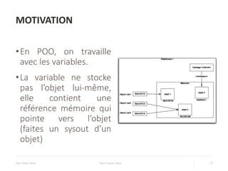 MOTIVATION
•En POO, on travaille
avec les variables.
•La variable ne stocke
pas l’objet lui-même,
elle contient une
référence mémoire qui
pointe vers l’objet
(faites un sysout d’un
objet)
Your Date Here Your Footer Here 7
 