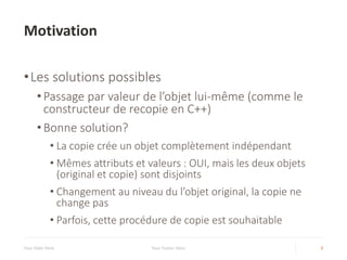 Motivation
•Les solutions possibles
• Passage par valeur de l’objet lui-même (comme le
constructeur de recopie en C++)
• Bonne solution?
• La copie crée un objet complètement indépendant
• Mêmes attributs et valeurs : OUI, mais les deux objets
(original et copie) sont disjoints
• Changement au niveau du l’objet original, la copie ne
change pas
• Parfois, cette procédure de copie est souhaitable
Your Date Here Your Footer Here 9
 