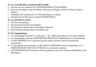 31. Les ALLERGIES en médecine DENTAIRE
a. Peuvent etre des réactions de L’HYPERSENSIBILITÉ RETARDÉE
b. Peuvent etre dirigés contre les Métaux inducteurs d’allergie comme le Nickel, Cobalt et
Chrome
c. Impliquent des lymphocytes T à TCR spécifique aux métaux
a. Impiquent la sécrétion de la cytokine INTERFERON γ
32. Les OSTÉOCLASTES
a. Sont des macrophages
b. Sont des polynucléaires neutrophiles
c. Sont fortement présent dans le Parodonte inflammé
d. Sont fortement présent dans le Parodonte sain
33. En l’implantologie
a. Les macrophages assurent le « nettoyage » des débris nécrotiques et des corps étrangers
b. Les macrophages assurent la RÉPARATION PRÉCOCE l’implantologie et le traumatisme
c. Le NEUTROPHILE est Le premier type de cellule concerné contre la colonisation
microbienne
d. Le macrophage intervient dans LA REVASCULARISATION du tissu ischémique et LA
FORMATION DE NOUVEAUX TISSUS en cas de perte tissulaire
e. LES MACROPHAGES forment le front de guérison, suivis des cellules endothéliales et des
fibroblastes.
33. En l’implantologie
a. Les macrophages assurent le « nettoyage » des débris nécrotiques et des corps étrangers
b. Les macrophages assurent la RÉPARATION PRÉCOCE l’implantologie et le traumatisme
c. Le NEUTROPHILE est Le premier type de cellule concerné contre la colonisation
microbienne
d. Le macrophage intervient dans LA REVASCULARISATION du tissu ischémique et LA
FORMATION DE NOUVEAUX TISSUS en cas de perte tissulaire
e. LES MACROPHAGES forment le front de guérison, suivis des cellules endothéliales et des
fibroblastes.
 