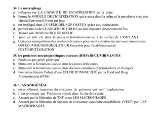 34. Le macrophage
a. Influence sur LA CAPACITÉ DE CICATRISATION de la plaie.
b. Forme le MODULE DE CICATRISATION qui avance dans la pulpe et le parodonte avec une
vitesse d'environ 0,5 mm par jour.
c. est impliqué dans LE REMODELAGE OSSEUX grâce aux ostéoclastes
d. permet aux os de CHANGER DE FORME au lieu d'ajouter simplement de l'os.
e. Trouve son intérêt en ORTHODONTIE.
f. joue un rôle clé dans la nouvelle formation osseuse à la surface de L'IMPLANT
g. Certaines manipulation des implants dentaires pourraient entraîner un micro-environnement
OSTÉO-IMMUNOMODULATEUR favorable pour l'établissement de
l'OSTÉOINTÉGRATION
35. les protéines morphogénétiques osseuses (BMP) RECOMBINANTES
a. Produites par génie génétique
b. Stimulent la formation osseuse dans les zones déficientes,
c. Stimulent la formation osseuse dans diverses situations expérimentales et cliniques
d. Font actuellement l’objet d’une ÉTUDE D’INNOCUITÉ par la Food and Drug
Administration (FDA)
35. les protéines morphogénétiques osseuses (BMP) RECOMBINANTES
a. Produites par génie génétique
b. Stimulent la formation osseuse dans les zones déficientes,
c. Stimulent la formation osseuse dans diverses situations expérimentales et cliniques
d. Font actuellement l’objet d’une ÉTUDE D’INNOCUITÉ par la Food and Drug
Administration (FDA)
36. L'ANGIOGÉNÈSE
a. est un élément important du processus de guérison qui suit l’implantation
b. Il est provoqué par l'ischémie initiale dans le site de la plaie
c. Assurée par la libération de TNF-α par LES MACROPHAGES
d. Assurée par la libération de facteurs de croissance vasculaire endothéliale (VEGF) par LES
MACROPHAGES
 