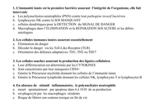 1. L’immunité innée est la première barrière assurant l’intégrité de l’organisme, elle fait
intervenir
a. Les polynucléaires neutrophiles (PNN) contre tout pathogène invasif bactérien
b. lymphocytes NK contre le SOI MANQUANT
c. cellules dendritiques pour la DETECTION du SIGNAL DE DANGER
d. Macrophages dans l’ELIMINATION et la REPARATION SOI ALTERE et les débris
autologues
2. Les cellules immunes innées assurent essentiellement
a. Elimination du danger
b. Décoder le danger via les Toll-Like-Receptor (TLR)
c. Orientation des défenses adaptatives; TH1, TH2 ou TH17
3. Les cellules souches assurant la production des lignées cellulaires
a. Leur différenciation est déterminée par les CYTOKINES
b. Sont caractérisées par leur marqueurs CD34+
c. Génère le Précurseur myéloïde donnant les cellules de l’immunité innée
d. Génère le Précurseur lymphoïde donnant les cellules NK, lymphocytes T et lymphocytes B
4. En absence de stimuli inflammatoire, le polynucléaire neutrophile
a. meurt spontanément par apoptose dans 6 à 10 H de sa peoduction
b. est phagocyté par les macrophages résidents
c. Risque de libérer son contenu toxique en fin de vie
 