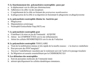 5. Le fonctionnement des polynucléaires neutrophiles passe par
a. le déplacement vers la cible par chimiotactisme
b. Adhérence à la cible via des récepteurs
c. L’englobement de la cible en formant des protrusions membranaires
d. la phagocytose de la cible et sa digestion en fusionnant le phagosome en phagolysosome
7. Le polynucléaire neutrophile peut
a. Contribuer à la mise en jeu de l'immunité ACQUISE
b. Attirer les LYMPHOCYTES vers le site inflammatoire
c. Attirer les cellules DENDRITIQUES vers le site de l’infection
6. Le polynucléaire neutrophile élimine les bactéries par
a. Phagocytose
b. Dégranulation cytotoxique
c. Neutrophil-Extracellular-Trap (NET) ose
7. Le polynucléaire neutrophile peut
a. Contribuer à la mise en jeu de l'immunité ACQUISE
b. Attirer les LYMPHOCYTES vers le site inflammatoire
c. Attirer les cellules DENDRITIQUES vers le site de l’infection
8. Le polynucléaire neutrophile TISSULAIRE
a. Vient de la mobilisation intense et très rapide de la moelle osseuse : « la réserve» médullaire
b. Peut provenir des PNN"marginés"
c. Traverse l’endothélieum vasculaire par le roulement suivi de l’arrêt et le passage tissulaire
d. Sa Migration est assurée essentiellment par la CHIMIOKINE IL8
9. Les défensines des neutrophiles
a. Sont de puissantes molécules de l’immunité innée
b. attirent spécifiquement les cellules dendritiques immatures.
 