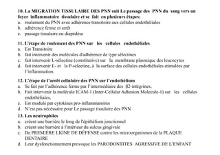 11. L’étape de roulement des PNN sur les cellules endothéliales
a. Est Transitoire
b. fait intervenir des molécules d'adhérence de type sélectines
c. fait intervenir L-sélectine (constitutive) sur la membrane plasmique des leucocytes
d. fait intervenir E- et la P-sélectine, à la surface des cellules endothéliales stimulées par
l’inflammation.
12. L’étape de l’arrêt cellulaire des PNN sur l’endothélium
a. Se fait par l’adhérence ferme par l’intermédiaire des β2-intégrines,
b. Fait intervenir la molécule ICAM-1 (Inter-Cellular Adhesion Molecule-1) sur les cellules
endothéliales,
c. Est modulé par cytokines pro-inflammatoires
d. N’est pas nécéssaire pour Le passage tissulaire des PNN
10. La MIGRATION TISSULAIRE DES PNN suit Le passage des PNN du sang vers un
foyer inflammatoire tissulaire et se fait en plusieurs étapes:
a. roulement du PNN avec adhérence transitoire aux cellules endothéliales
b. adhérence ferme et arrêt
c. passage tissulaire ou diapédèse
12. L’étape de l’arrêt cellulaire des PNN sur l’endothélium
a. Se fait par l’adhérence ferme par l’intermédiaire des β2-intégrines,
b. Fait intervenir la molécule ICAM-1 (Inter-Cellular Adhesion Molecule-1) sur les cellules
endothéliales,
c. Est modulé par cytokines pro-inflammatoires
d. N’est pas nécéssaire pour Le passage tissulaire des PNN
13. Les neutrophiles
a. créent une barrière le long de l'épithélium jonctionnel
b. créent une barrière à l'intérieur du sulcus gingivale
c. De PREMIÈRE LIGNE DE DÉFENSE contre les microorganismes de la PLAQUE
DENTAIRE
d. Leur dysfonctionnement provoque les PARODONTITES AGRESSIVE DE L’ENFANT
 