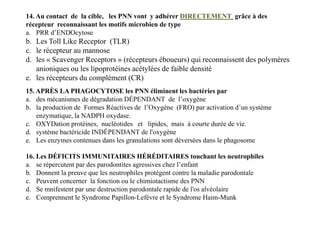 15. APRÈS LA PHAGOCYTOSE les PNN éliminent les bactéries par
a. des mécanismes de dégradation DÉPENDANT de l’oxygène
b. la production de Formes Réactives de l’Oxygène (FRO) par activation d’un système
enzymatique, la NADPH oxydase.
c. OXYDation protéines, nucléotides et lipides, mais à courte durée de vie.
d. système bactéricide INDÉPENDANT de l'oxygène
e. Les enzymes contenues dans les granulations sont déversées dans le phagosome
14. Au contact de la cible, les PNN vont y adhérer DIRECTEMENT grâce à des
récepteur reconnaissant les motifs microbien de type
a. PRR d’ENDOcytose
b. Les Toll Like Receptor (TLR)
c. le récepteur au mannose
d. les « Scavenger Receptors » (récepteurs éboueurs) qui reconnaissent des polymères
anioniques ou les lipoprotéines acétylées de faible densité
e. les récepteurs du complément (CR)
15. APRÈS LA PHAGOCYTOSE les PNN éliminent les bactéries par
a. des mécanismes de dégradation DÉPENDANT de l’oxygène
b. la production de Formes Réactives de l’Oxygène (FRO) par activation d’un système
enzymatique, la NADPH oxydase.
c. OXYDation protéines, nucléotides et lipides, mais à courte durée de vie.
d. système bactéricide INDÉPENDANT de l'oxygène
e. Les enzymes contenues dans les granulations sont déversées dans le phagosome
16. Les DÉFICITS IMMUNITAIRES HÉRÉDITAIRES touchant les neutrophiles
a. se répercutent par des parodontites agressives chez l’enfant
b. Donnent la preuve que les neutrophiles protègent contre la maladie parodontale
c. Peuvent concerner la fonction ou le chimiotactisme des PNN
d. Se mnifestent par une destruction parodontale rapide de l'os alvéolaire
e. Comprennent le Syndrome Papillon-Lefèvre et le Syndrome Haim-Munk
 