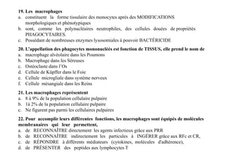 19. Les macrophages
a. constituent la forme tissulaire des monocytes après des MODIFICATIONS
morphologiques et phénotypiques
b. sont, comme les polynucléaires neutrophiles, des cellules douées de propriétés
PHAGOCYTAIRES.
c. Possédant de nombreuses enzymes lysosomiales à pouvoir BACTÉRICIDE
20. L’appellation des phagocytes mononucléés est fonction de TISSUS, elle prend le nom de
a. macrophage alvéolaire dans les Poumons
b. Macrophage dans les Séreuses
c. Ostéoclaste dans l’Os
d. Cellule de Küpffer dans le Foie
e. Cellule microgliale dans système nerveux
f. Cellule mésangiale dans les Reins
20. L’appellation des phagocytes mononucléés est fonction de TISSUS, elle prend le nom de
a. macrophage alvéolaire dans les Poumons
b. Macrophage dans les Séreuses
c. Ostéoclaste dans l’Os
d. Cellule de Küpffer dans le Foie
e. Cellule microgliale dans système nerveux
f. Cellule mésangiale dans les Reins
21. Les macrophages représentent
a. 8 à 9% de la population cellulaire pulpaire
b. 1à 2% de la population cellulaire pulpaire
c. Ne figurent pas parmi les cellulaires pulpaires
22. Pour accomplir leurs différentes fonctions, les macrophages sont équipés de molécules
membranaires qui leur permettent,
a. de RECONNAÎTRE directement les agents infectieux grâce aux PRR
b. de RECONNAÎTRE indirectement les particules à INGÉRER grâce aux RFc et CR,
c. de RÉPONDRE à différents médiateurs (cytokines, molécules d'adhérence),
d. de PRÉSENTER des peptides aux lymphocytes T
 