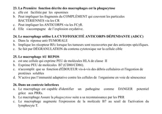23. La Première fonction décrite des macrophages est la phagocytose
a. elle est facilitée par les opsonines
b. Peut impliquer les fragments du COMPLÉMENT qui couvrent les particules
BACTÉRIENNES via les CR
c. Peut impliquer les ANTICORPS via les FCγR.
d. Elle s'accompagne de l’explosion oxydative.
24. Le macrophage utilise LA CYTOTOXICITÉ ANTICORPS DÉPENDANTE (ADCC)
a. Dans la réponse anti-TUMORALE
b. Implique les récepteur RFc lorsque les tumeurs sont recouvertes par des anticorps spécifiques.
c. Se fait par DÉGRANULATION du contenu cytotoxique sur la cellule cible
25. Le macrophage AU REPOS
a. est une cellule qui exprime PEU de molécules HLA de classe II
b. Exprime PEU de molécules B7 (CD80/CD86).
c. n'accomplit que sa fonction d'ÉBOUEUR vis-à-vis des débris cellulaires et l'ingestion de
protéines solubles
d. N’active pas l’immunité adaptative contre les cellules de l'organisme en voie de sénescence
25. Le macrophage AU REPOS
a. est une cellule qui exprime PEU de molécules HLA de classe II
b. Exprime PEU de molécules B7 (CD80/CD86).
c. n'accomplit que sa fonction d'ÉBOUEUR vis-à-vis des débris cellulaires et l'ingestion de
protéines solubles
d. N’active pas l’immunité adaptative contre les cellules de l'organisme en voie de sénescence
26. Dans un contexte infectieux
a. Le macrophage est capable d'identifier un pathogène comme DANGER potentiel
grâce aux PRRs.
b. Le macrophage Assure la phagocytose suite a sa reconnaissance par les PRR
c. Le macrophage augmente l'expression de la molécule B7 au seuil de l'activation du
lymphocyte T.
 