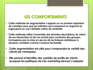 LES COMPORTEMENTS
• Cette méthode de segmentation s’appuie sur un nombre important
  de variables pour que les individus qui composent un segment se
  regroupent sur une véritable notion de similarité.

• Cette méthode utilise l’ensemble des données descriptives du client,
  de ses interactions et de ses achats pour construire des groupes
  homogènes par la mise en œuvre de techniques statistiques à
  plusieurs variables comme l’analyse factorielle.

• Cette segmentation est utile pour comprendre la variété des
  clients de l’entreprise.

• Elle permet d’identifier des variétés de profils de clients
  auxquels les politiques de mix marketing devront s’adapter.
 