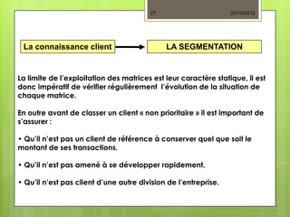 27                       23/10/2012




 La connaissance client                      LA SEGMENTATION


La limite de l’exploitation des matrices est leur caractère statique, il est
donc impératif de vérifier régulièrement l’évolution de la situation de
chaque matrice.

En outre avant de classer un client « non prioritaire » il est important de
s’assurer :

• Qu’il n’est pas un client de référence à conserver quel que soit le
montant de ses transactions.

• Qu’il n’est pas amené à se développer rapidement.

• Qu’il n’est pas client d’une autre division de l’entreprise.
 