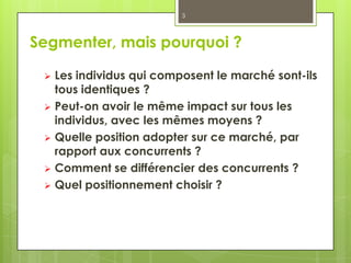 3




Segmenter, mais pourquoi ?

  Les individus qui composent le marché sont-ils
   tous identiques ?
  Peut-on avoir le même impact sur tous les
   individus, avec les mêmes moyens ?
  Quelle position adopter sur ce marché, par
   rapport aux concurrents ?
  Comment se différencier des concurrents ?
  Quel positionnement choisir ?
 