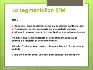 La segmentation RFM
RFM =

 Récence : date du dernier achat ou du dernier contact établi
 Fréquence : achats successifs sur une période donnée
 Montant : somme des achats du client sur une période donnée

Principe : plus le client achète et fréquemment, plus il a de
chance de racheter et au même endroit.

Selon les 3 critères vu ci dessus, chaque client est classé sur une
période.

D’une période à l’autre, un client peut changer de catégorie.
 