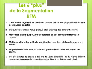 Les 6 “plus”
    de la Segmentation
            RFM
1. Créer divers segments de clientèles dans le but de leur proposer des offres et
   des services adaptés.

2. Calculer la Life Time Value (valeur à long terme) des différents clients.

3. Prévoir les clients qui peuvent être perdus ou qui pourraient à terme se
   désister.

4. Mettre en place des outils de modélisation pour l’acquisition de nouveaux
   clients.

5. Proposer des collections produits adaptées à l’historique des achats des
   clients.

6. Créer des listes de clients à des fins de vente additionnelle du même produit,
   de vente croisée ou de promotions associées à un événement client.
 