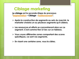 Ciblage marketing
Le ciblage est la seconde étape du processus
"Segmentation – Ciblage - Positionnement".

 Après la construction de segments au sein du marché, le
  marketer choisira un ou plusieurs segments qu'il ciblera.

 Les ressources et efforts se concentreront alors sur ce
  segment. C'est comme tirer à l'arc sur un tableau.

 Vous voyez différentes zones comportant des scores
  spécifiques, ce sont vos segments.

 En visant une certaine zone, vous la ciblez.
 
